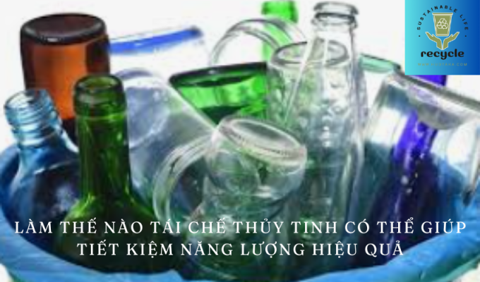 Làm thế nào tái chế thủy tinh có thể giúp tiết kiệm năng lượng hiệu quả